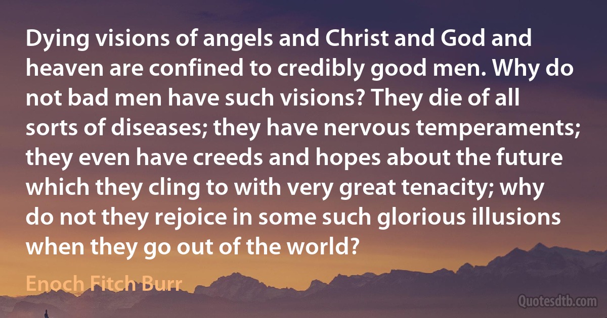 Dying visions of angels and Christ and God and heaven are confined to credibly good men. Why do not bad men have such visions? They die of all sorts of diseases; they have nervous temperaments; they even have creeds and hopes about the future which they cling to with very great tenacity; why do not they rejoice in some such glorious illusions when they go out of the world? (Enoch Fitch Burr)