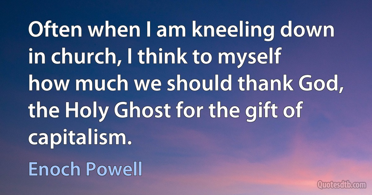 Often when I am kneeling down in church, I think to myself how much we should thank God, the Holy Ghost for the gift of capitalism. (Enoch Powell)