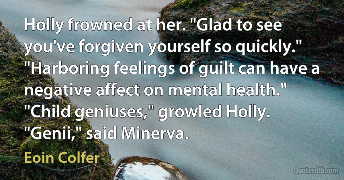 Holly frowned at her. "Glad to see you've forgiven yourself so quickly." "Harboring feelings of guilt can have a negative affect on mental health." "Child geniuses," growled Holly. "Genii," said Minerva. (Eoin Colfer)