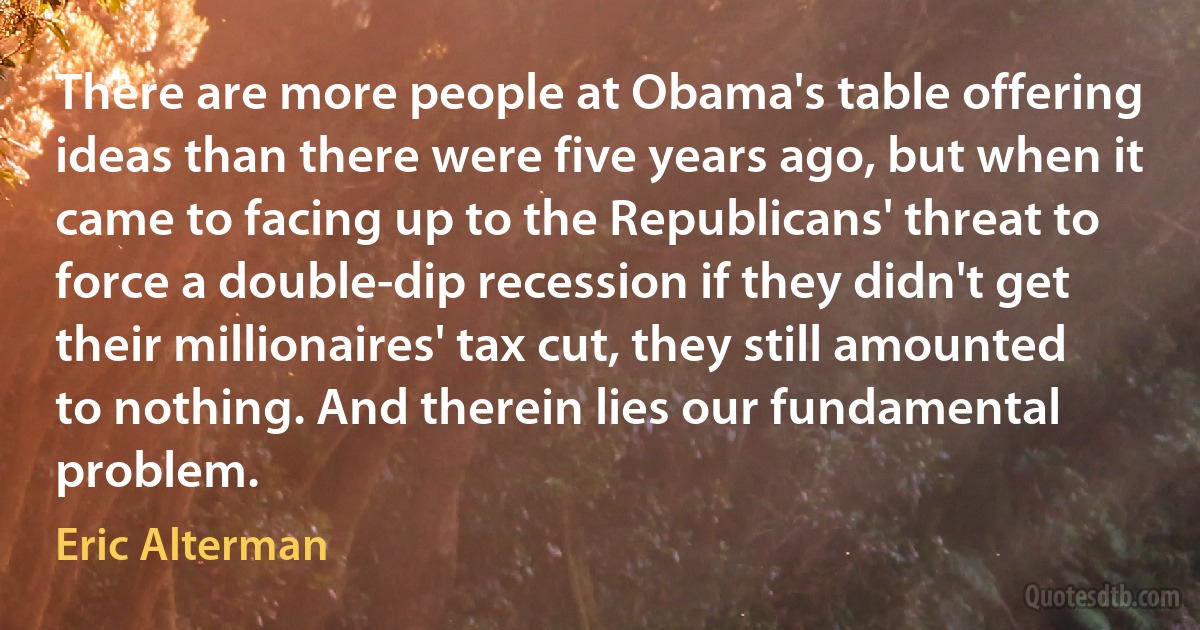 There are more people at Obama's table offering ideas than there were five years ago, but when it came to facing up to the Republicans' threat to force a double-dip recession if they didn't get their millionaires' tax cut, they still amounted to nothing. And therein lies our fundamental problem. (Eric Alterman)