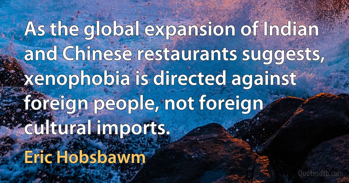 As the global expansion of Indian and Chinese restaurants suggests, xenophobia is directed against foreign people, not foreign cultural imports. (Eric Hobsbawm)