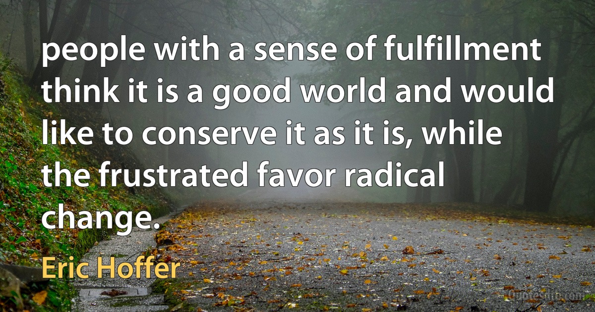 people with a sense of fulfillment think it is a good world and would like to conserve it as it is, while the frustrated favor radical change. (Eric Hoffer)