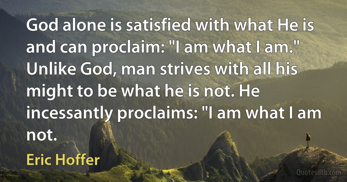 God alone is satisfied with what He is and can proclaim: "I am what I am." Unlike God, man strives with all his might to be what he is not. He incessantly proclaims: "I am what I am not. (Eric Hoffer)