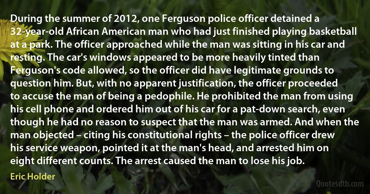 During the summer of 2012, one Ferguson police officer detained a 32-year-old African American man who had just finished playing basketball at a park. The officer approached while the man was sitting in his car and resting. The car's windows appeared to be more heavily tinted than Ferguson's code allowed, so the officer did have legitimate grounds to question him. But, with no apparent justification, the officer proceeded to accuse the man of being a pedophile. He prohibited the man from using his cell phone and ordered him out of his car for a pat-down search, even though he had no reason to suspect that the man was armed. And when the man objected – citing his constitutional rights – the police officer drew his service weapon, pointed it at the man's head, and arrested him on eight different counts. The arrest caused the man to lose his job. (Eric Holder)