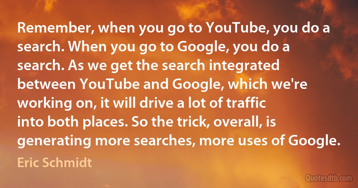 Remember, when you go to YouTube, you do a search. When you go to Google, you do a search. As we get the search integrated between YouTube and Google, which we're working on, it will drive a lot of traffic into both places. So the trick, overall, is generating more searches, more uses of Google. (Eric Schmidt)