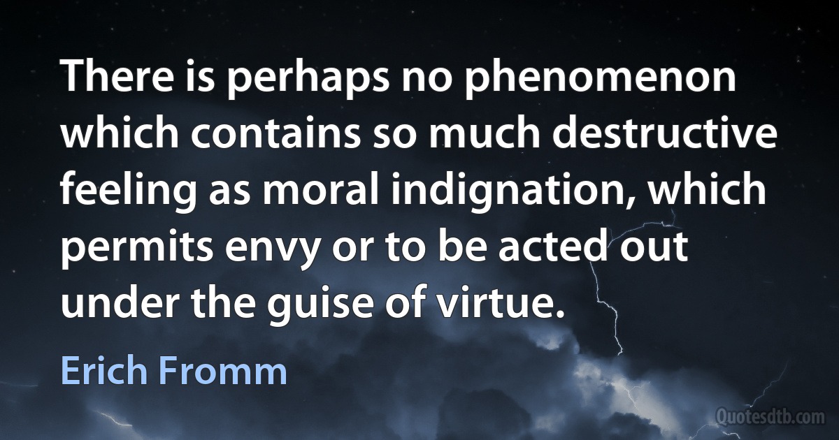 There is perhaps no phenomenon which contains so much destructive feeling as moral indignation, which permits envy or to be acted out under the guise of virtue. (Erich Fromm)