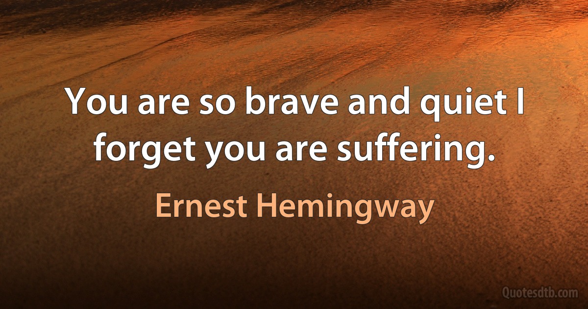 You are so brave and quiet I forget you are suffering. (Ernest Hemingway)