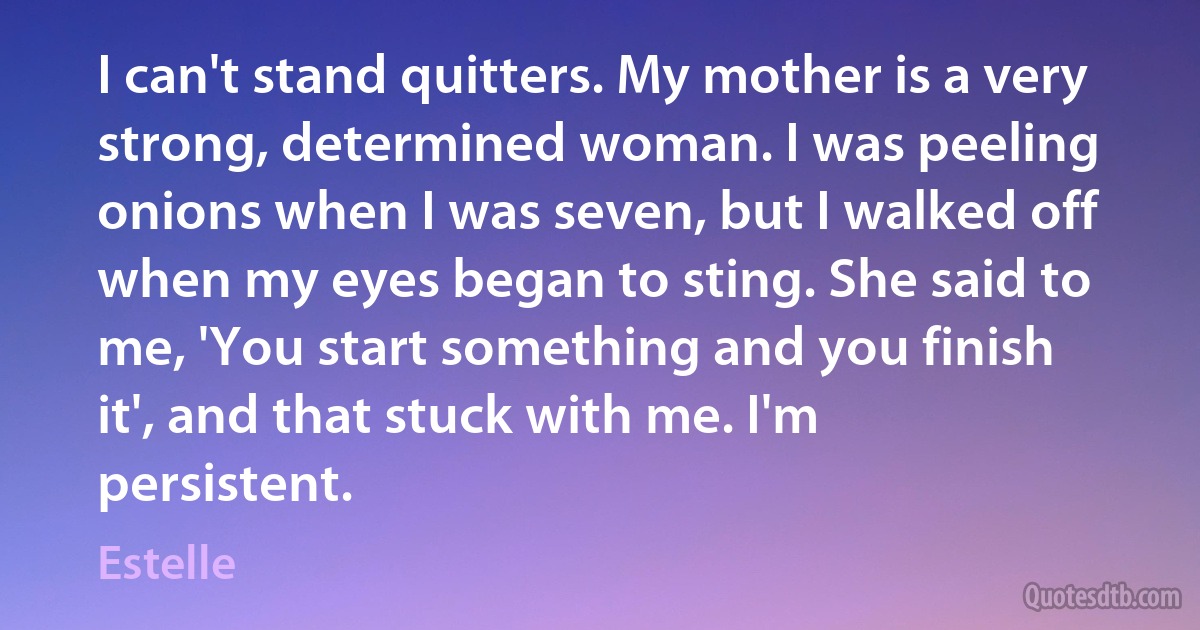 I can't stand quitters. My mother is a very strong, determined woman. I was peeling onions when I was seven, but I walked off when my eyes began to sting. She said to me, 'You start something and you finish it', and that stuck with me. I'm persistent. (Estelle)