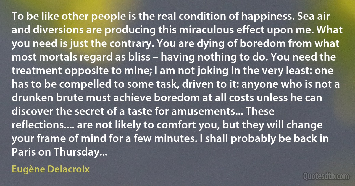 To be like other people is the real condition of happiness. Sea air and diversions are producing this miraculous effect upon me. What you need is just the contrary. You are dying of boredom from what most mortals regard as bliss – having nothing to do. You need the treatment opposite to mine; I am not joking in the very least: one has to be compelled to some task, driven to it: anyone who is not a drunken brute must achieve boredom at all costs unless he can discover the secret of a taste for amusements... These reflections.... are not likely to comfort you, but they will change your frame of mind for a few minutes. I shall probably be back in Paris on Thursday... (Eugène Delacroix)