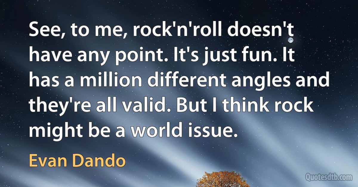 See, to me, rock'n'roll doesn't have any point. It's just fun. It has a million different angles and they're all valid. But I think rock might be a world issue. (Evan Dando)