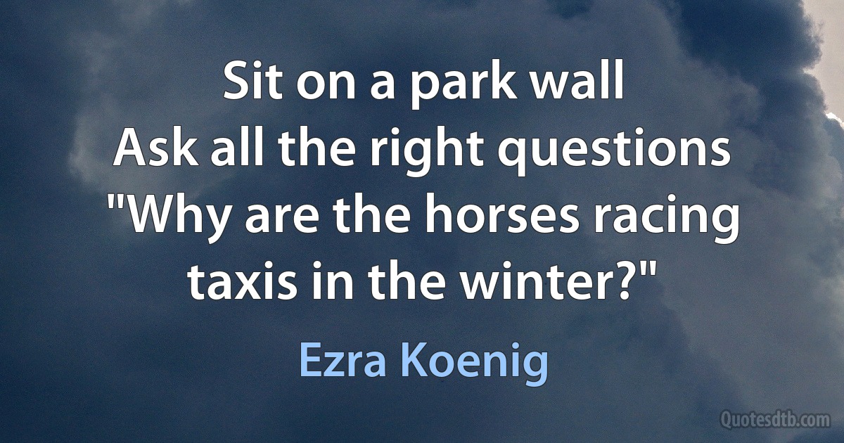 Sit on a park wall
Ask all the right questions
"Why are the horses racing taxis in the winter?" (Ezra Koenig)