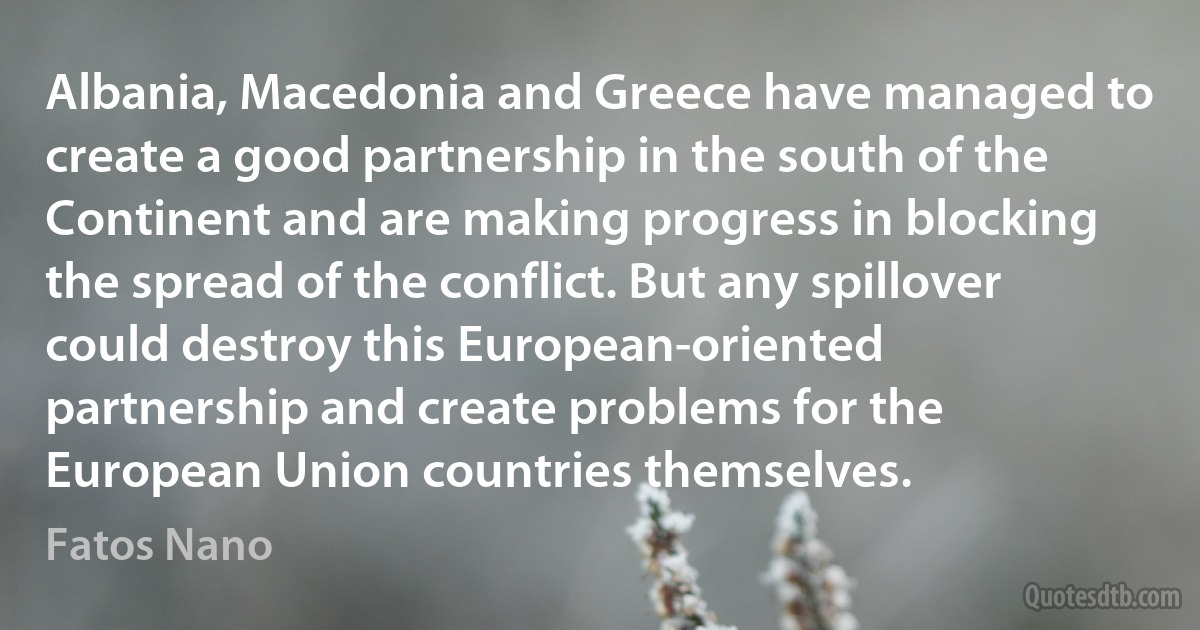 Albania, Macedonia and Greece have managed to create a good partnership in the south of the Continent and are making progress in blocking the spread of the conflict. But any spillover could destroy this European-oriented partnership and create problems for the European Union countries themselves. (Fatos Nano)