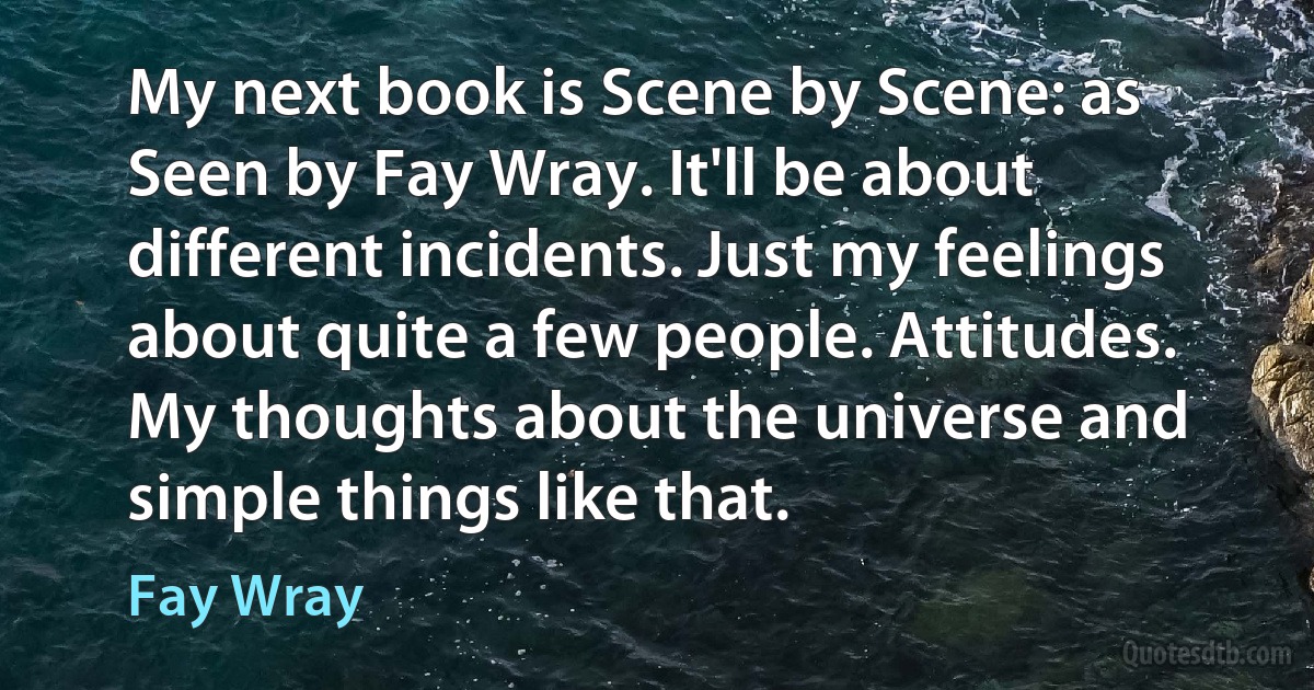 My next book is Scene by Scene: as Seen by Fay Wray. It'll be about different incidents. Just my feelings about quite a few people. Attitudes. My thoughts about the universe and simple things like that. (Fay Wray)