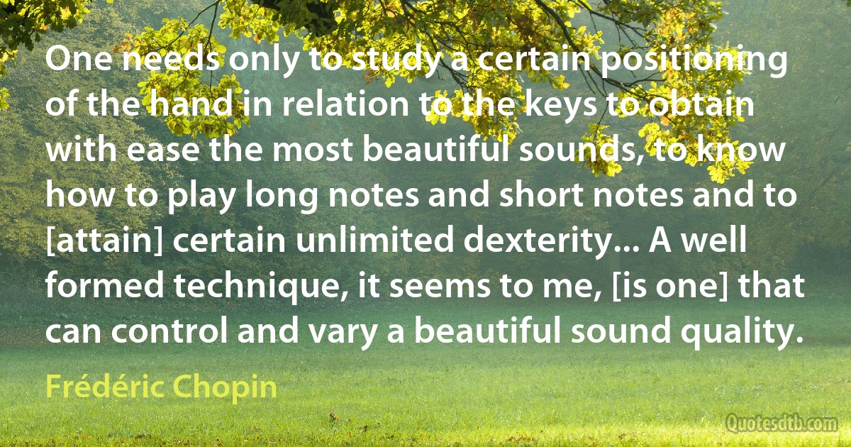 One needs only to study a certain positioning of the hand in relation to the keys to obtain with ease the most beautiful sounds, to know how to play long notes and short notes and to [attain] certain unlimited dexterity... A well formed technique, it seems to me, [is one] that can control and vary a beautiful sound quality. (Frédéric Chopin)