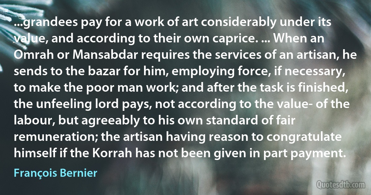 ...grandees pay for a work of art considerably under its value, and according to their own caprice. ... When an Omrah or Mansabdar requires the services of an artisan, he sends to the bazar for him, employing force, if necessary, to make the poor man work; and after the task is finished, the unfeeling lord pays, not according to the value- of the labour, but agreeably to his own standard of fair remuneration; the artisan having reason to congratulate himself if the Korrah has not been given in part payment. (François Bernier)