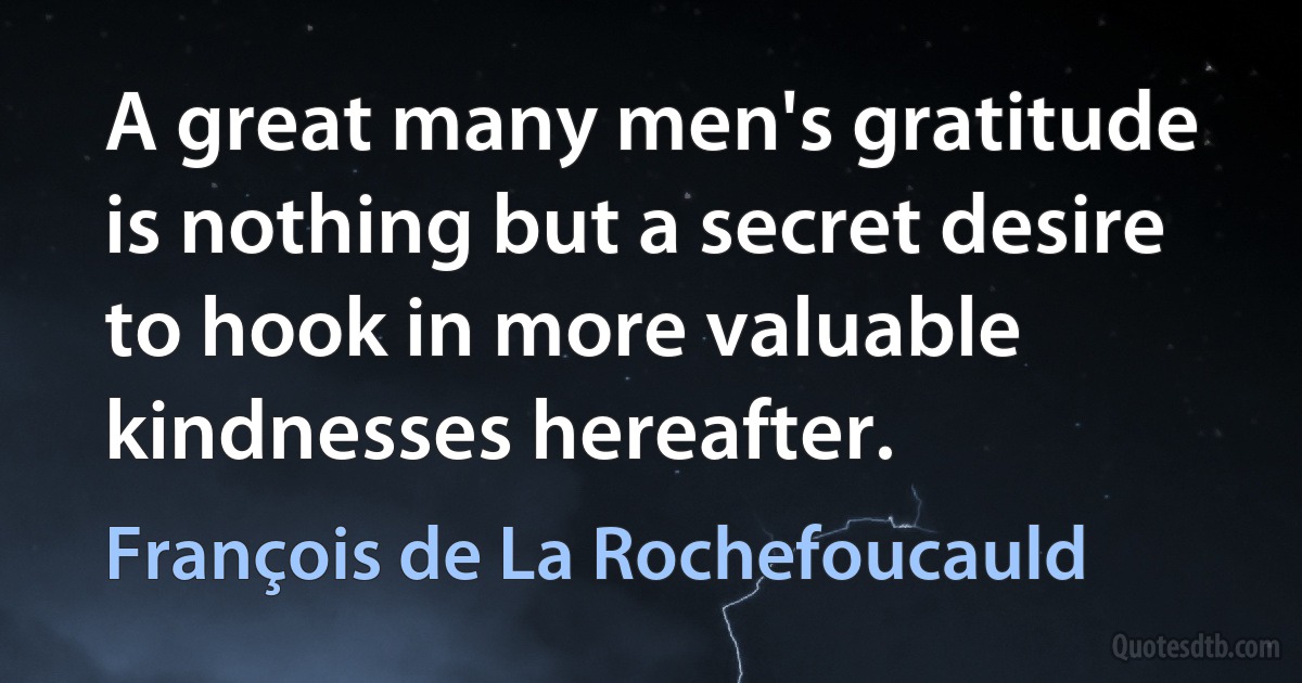 A great many men's gratitude is nothing but a secret desire to hook in more valuable kindnesses hereafter. (François de La Rochefoucauld)