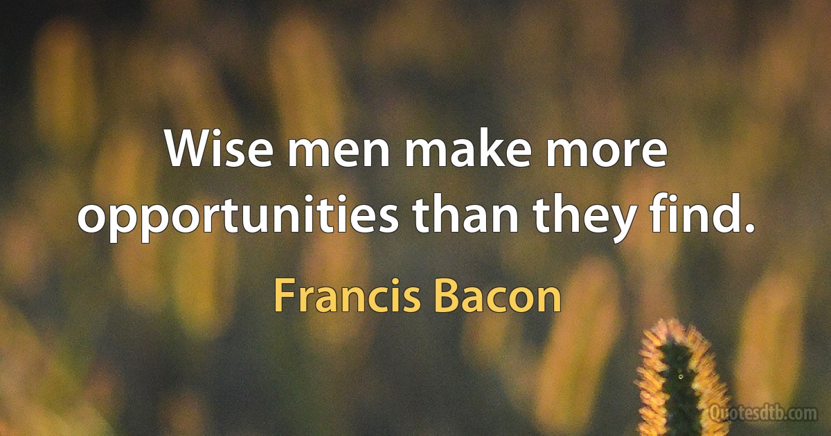 Wise men make more opportunities than they find. (Francis Bacon)