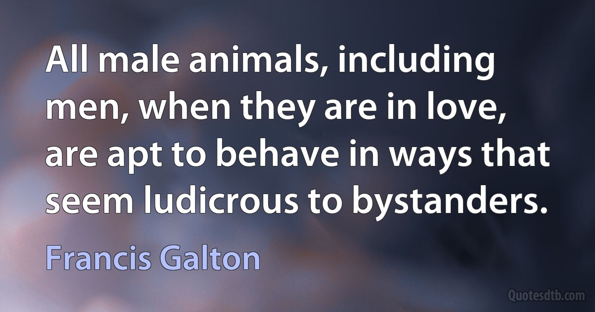 All male animals, including men, when they are in love, are apt to behave in ways that seem ludicrous to bystanders. (Francis Galton)