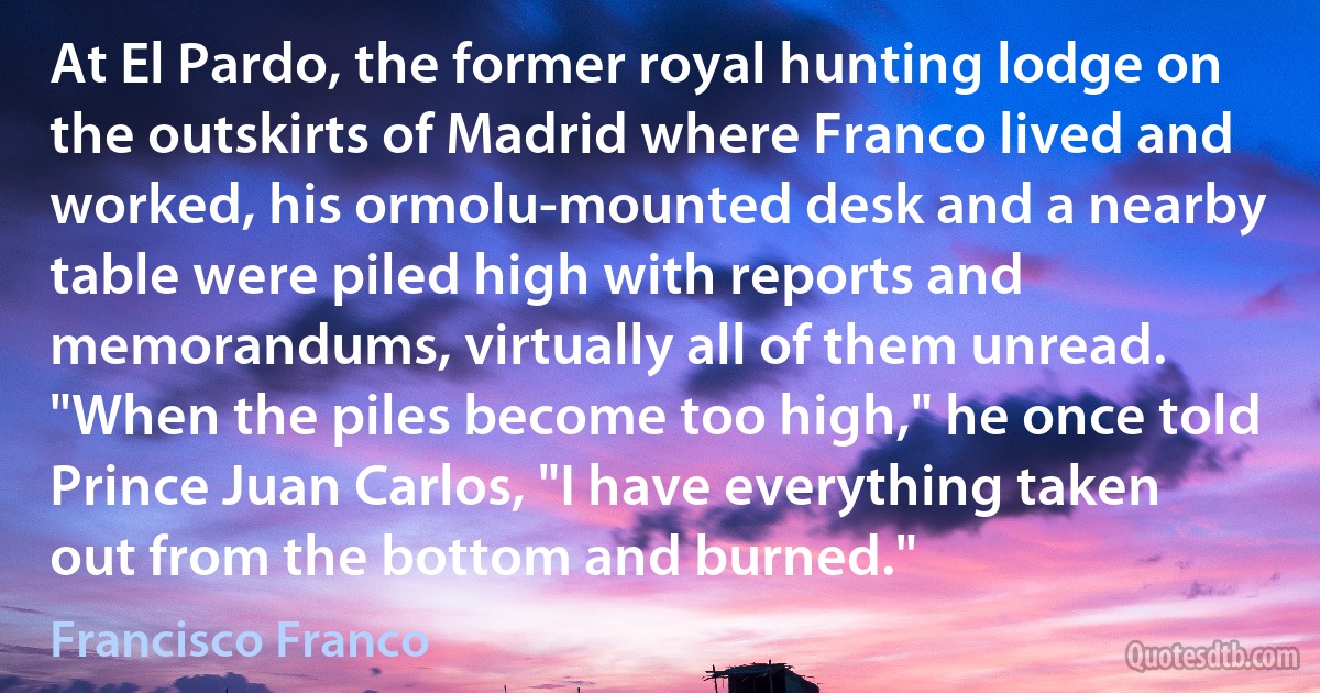 At El Pardo, the former royal hunting lodge on the outskirts of Madrid where Franco lived and worked, his ormolu-mounted desk and a nearby table were piled high with reports and memorandums, virtually all of them unread. "When the piles become too high," he once told Prince Juan Carlos, "I have everything taken out from the bottom and burned." (Francisco Franco)