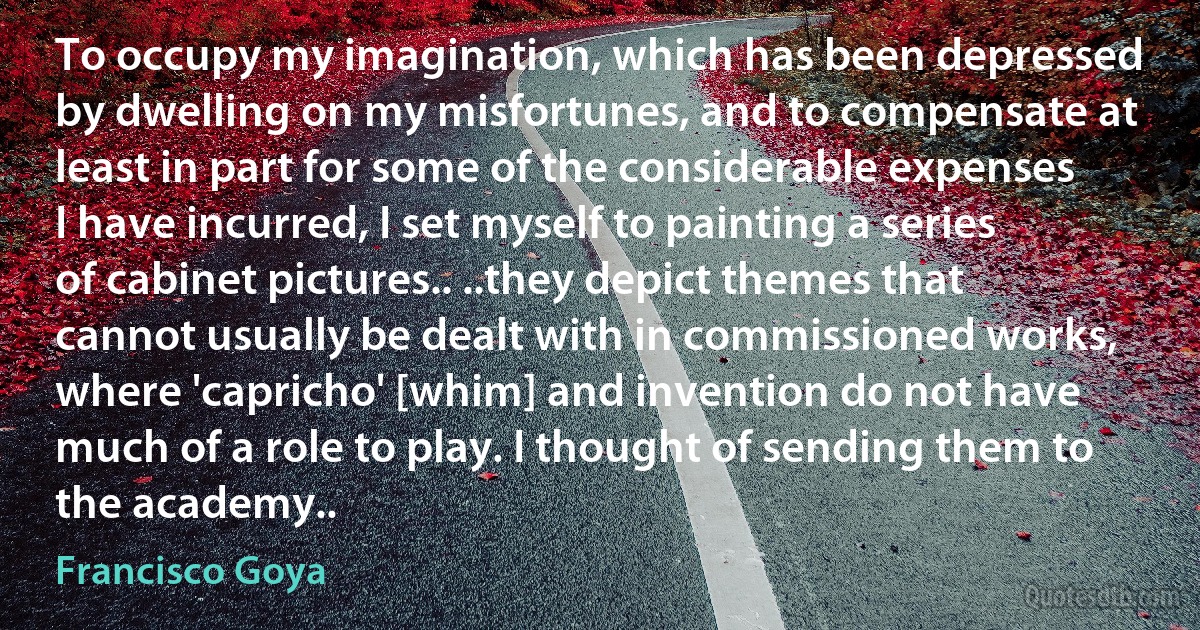 To occupy my imagination, which has been depressed by dwelling on my misfortunes, and to compensate at least in part for some of the considerable expenses I have incurred, I set myself to painting a series of cabinet pictures.. ..they depict themes that cannot usually be dealt with in commissioned works, where 'capricho' [whim] and invention do not have much of a role to play. I thought of sending them to the academy.. (Francisco Goya)