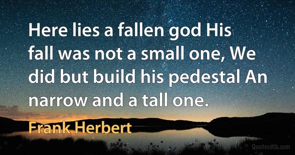 Here lies a fallen god His fall was not a small one, We did but build his pedestal An narrow and a tall one. (Frank Herbert)