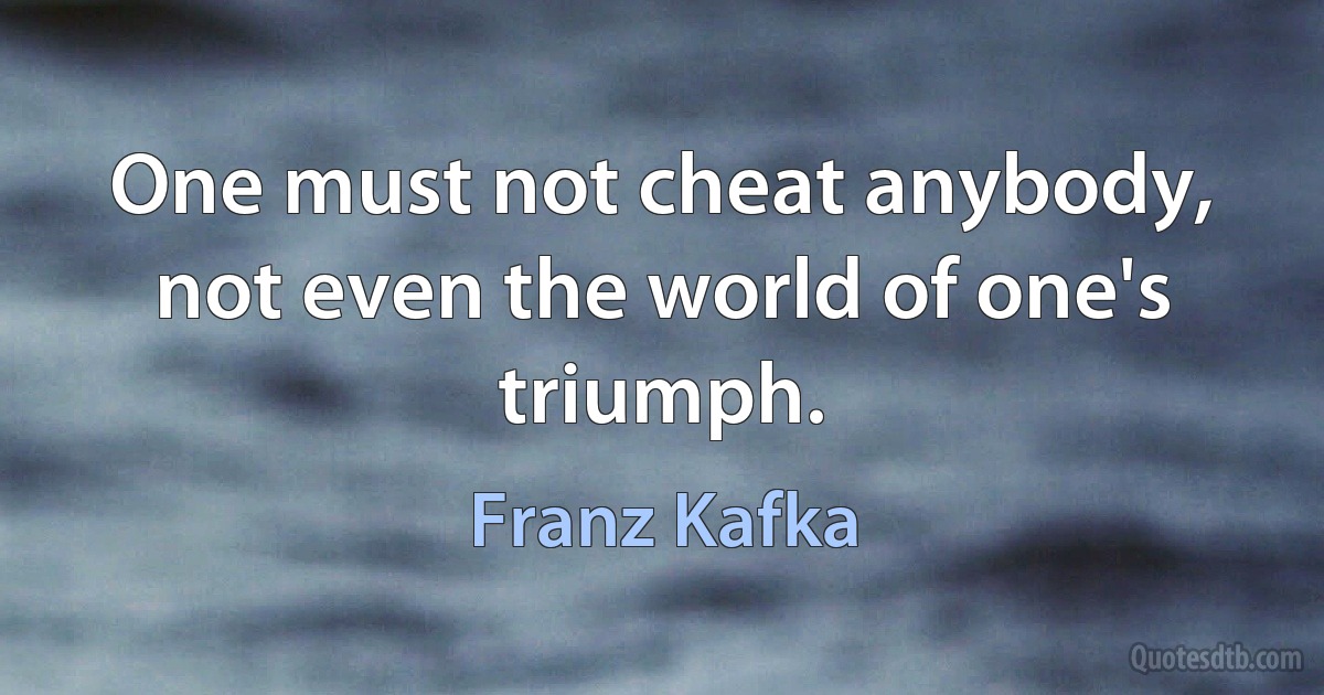 One must not cheat anybody, not even the world of one's triumph. (Franz Kafka)