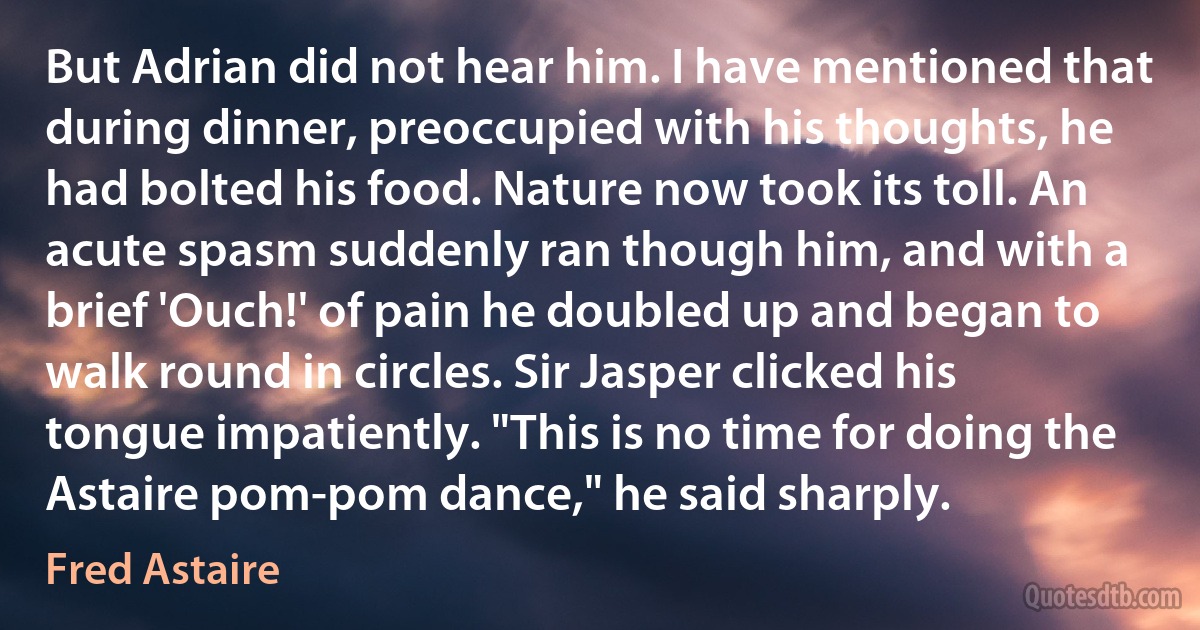 But Adrian did not hear him. I have mentioned that during dinner, preoccupied with his thoughts, he had bolted his food. Nature now took its toll. An acute spasm suddenly ran though him, and with a brief 'Ouch!' of pain he doubled up and began to walk round in circles. Sir Jasper clicked his tongue impatiently. "This is no time for doing the Astaire pom-pom dance," he said sharply. (Fred Astaire)