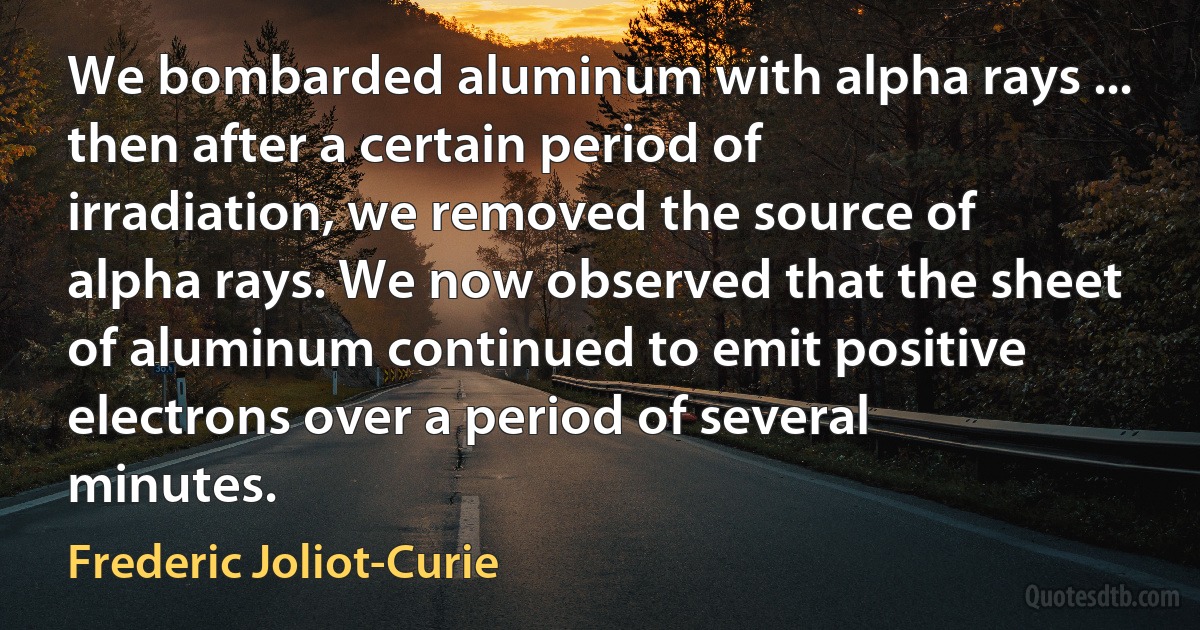 We bombarded aluminum with alpha rays ... then after a certain period of irradiation, we removed the source of alpha rays. We now observed that the sheet of aluminum continued to emit positive electrons over a period of several minutes. (Frederic Joliot-Curie)