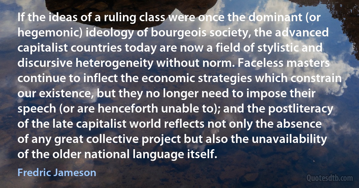 If the ideas of a ruling class were once the dominant (or hegemonic) ideology of bourgeois society, the advanced capitalist countries today are now a field of stylistic and discursive heterogeneity without norm. Faceless masters continue to inflect the economic strategies which constrain our existence, but they no longer need to impose their speech (or are henceforth unable to); and the postliteracy of the late capitalist world reflects not only the absence of any great collective project but also the unavailability of the older national language itself. (Fredric Jameson)