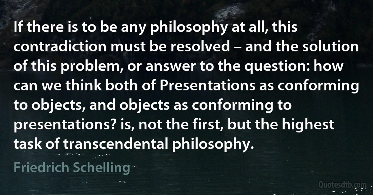 If there is to be any philosophy at all, this contradiction must be resolved – and the solution of this problem, or answer to the question: how can we think both of Presentations as conforming to objects, and objects as conforming to presentations? is, not the first, but the highest task of transcendental philosophy. (Friedrich Schelling)