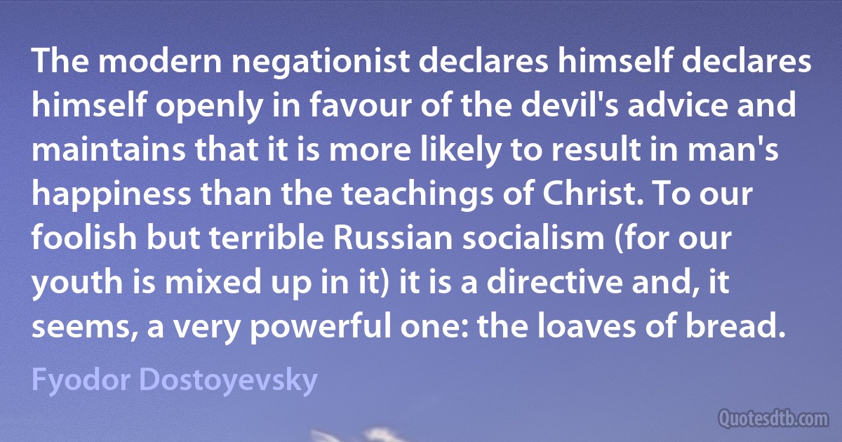 The modern negationist declares himself declares himself openly in favour of the devil's advice and maintains that it is more likely to result in man's happiness than the teachings of Christ. To our foolish but terrible Russian socialism (for our youth is mixed up in it) it is a directive and, it seems, a very powerful one: the loaves of bread. (Fyodor Dostoyevsky)