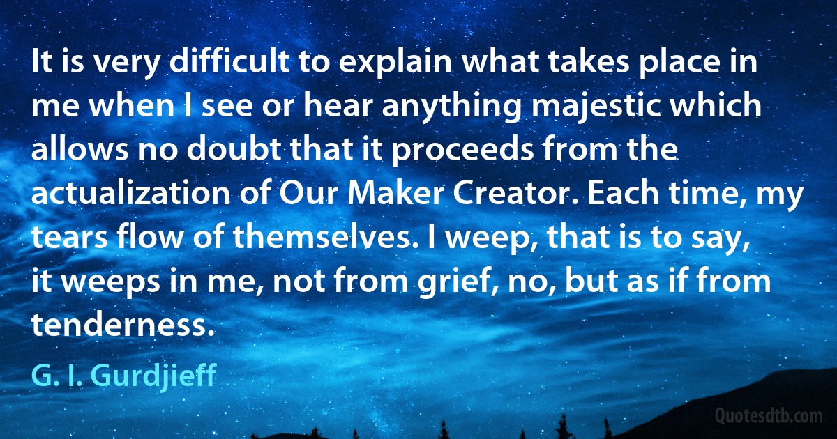 It is very difficult to explain what takes place in me when I see or hear anything majestic which allows no doubt that it proceeds from the actualization of Our Maker Creator. Each time, my tears flow of themselves. I weep, that is to say, it weeps in me, not from grief, no, but as if from tenderness. (G. I. Gurdjieff)