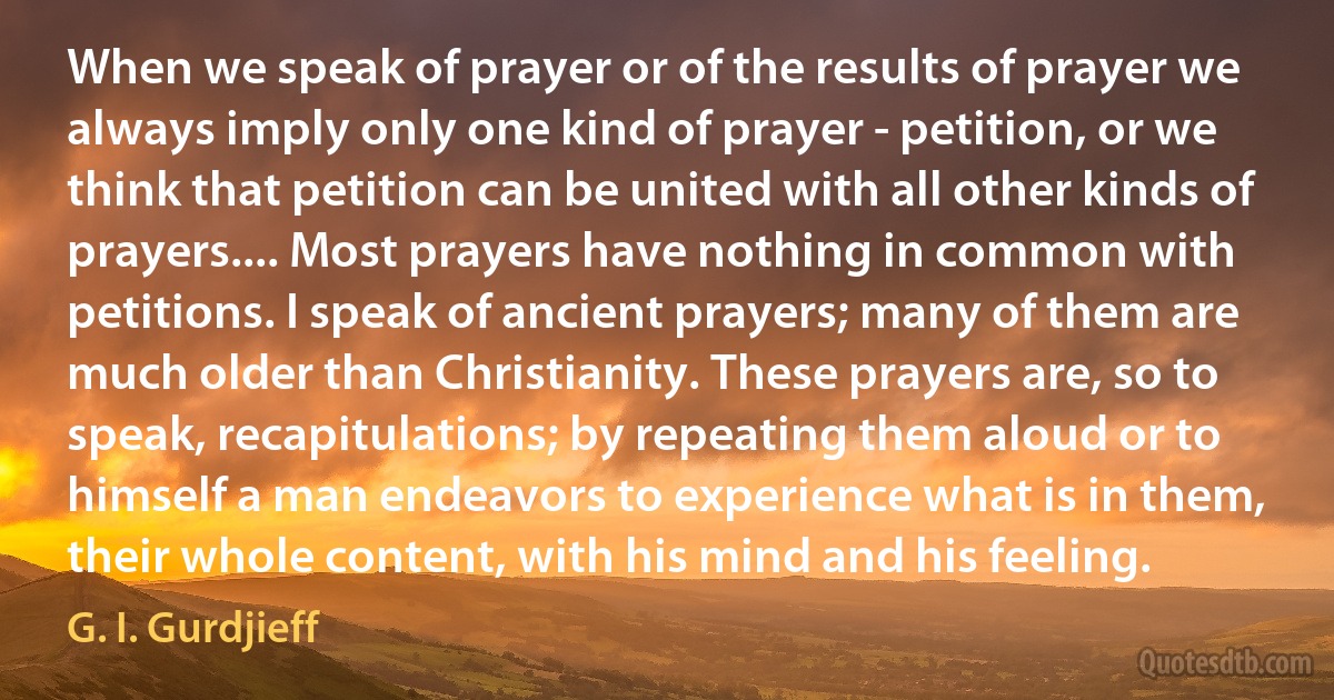 When we speak of prayer or of the results of prayer we always imply only one kind of prayer - petition, or we think that petition can be united with all other kinds of prayers.... Most prayers have nothing in common with petitions. I speak of ancient prayers; many of them are much older than Christianity. These prayers are, so to speak, recapitulations; by repeating them aloud or to himself a man endeavors to experience what is in them, their whole content, with his mind and his feeling. (G. I. Gurdjieff)