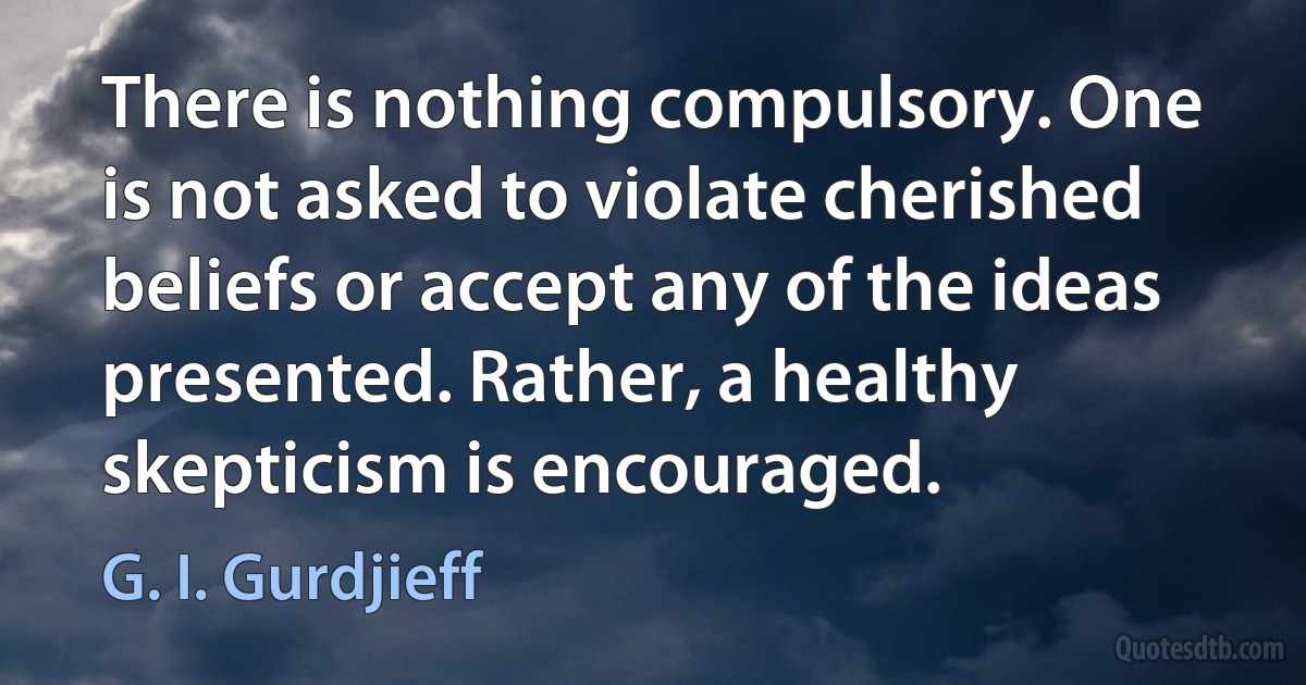 There is nothing compulsory. One is not asked to violate cherished beliefs or accept any of the ideas presented. Rather, a healthy skepticism is encouraged. (G. I. Gurdjieff)