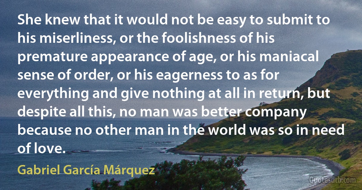 She knew that it would not be easy to submit to his miserliness, or the foolishness of his premature appearance of age, or his maniacal sense of order, or his eagerness to as for everything and give nothing at all in return, but despite all this, no man was better company because no other man in the world was so in need of love. (Gabriel García Márquez)