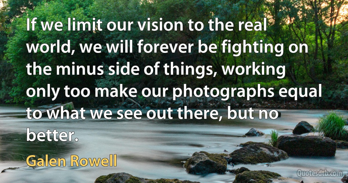 If we limit our vision to the real world, we will forever be fighting on the minus side of things, working only too make our photographs equal to what we see out there, but no better. (Galen Rowell)