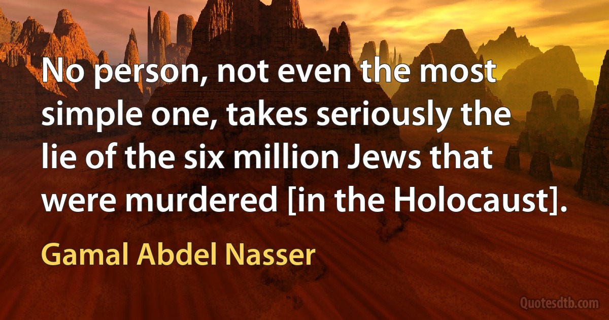 No person, not even the most simple one, takes seriously the lie of the six million Jews that were murdered [in the Holocaust]. (Gamal Abdel Nasser)