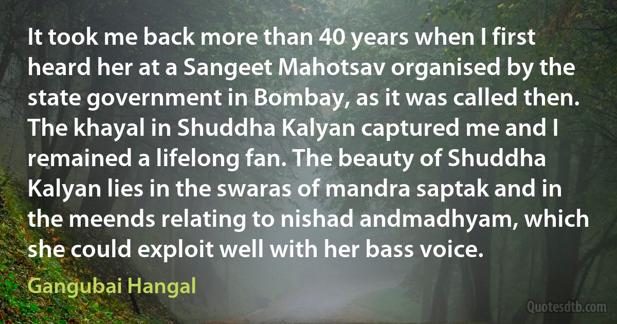 It took me back more than 40 years when I first heard her at a Sangeet Mahotsav organised by the state government in Bombay, as it was called then. The khayal in Shuddha Kalyan captured me and I remained a lifelong fan. The beauty of Shuddha Kalyan lies in the swaras of mandra saptak and in the meends relating to nishad andmadhyam, which she could exploit well with her bass voice. (Gangubai Hangal)