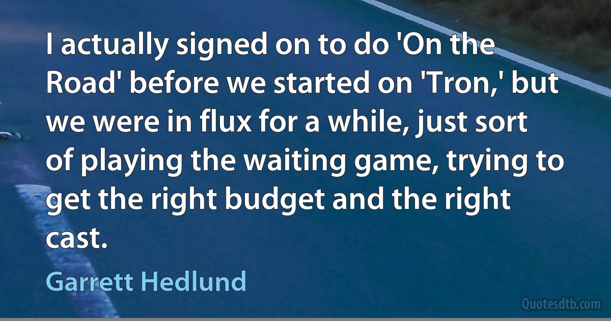 I actually signed on to do 'On the Road' before we started on 'Tron,' but we were in flux for a while, just sort of playing the waiting game, trying to get the right budget and the right cast. (Garrett Hedlund)