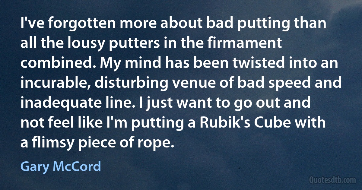 I've forgotten more about bad putting than all the lousy putters in the firmament combined. My mind has been twisted into an incurable, disturbing venue of bad speed and inadequate line. I just want to go out and not feel like I'm putting a Rubik's Cube with a flimsy piece of rope. (Gary McCord)