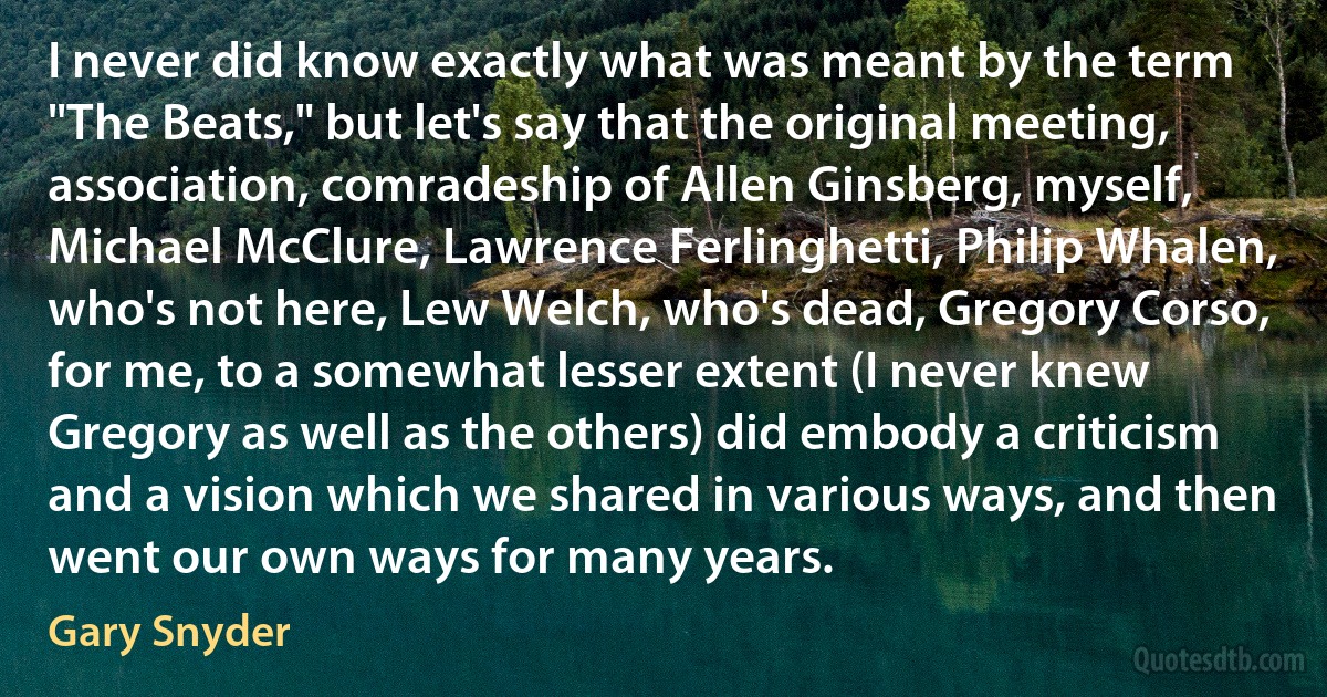 I never did know exactly what was meant by the term "The Beats," but let's say that the original meeting, association, comradeship of Allen Ginsberg, myself, Michael McClure, Lawrence Ferlinghetti, Philip Whalen, who's not here, Lew Welch, who's dead, Gregory Corso, for me, to a somewhat lesser extent (I never knew Gregory as well as the others) did embody a criticism and a vision which we shared in various ways, and then went our own ways for many years. (Gary Snyder)