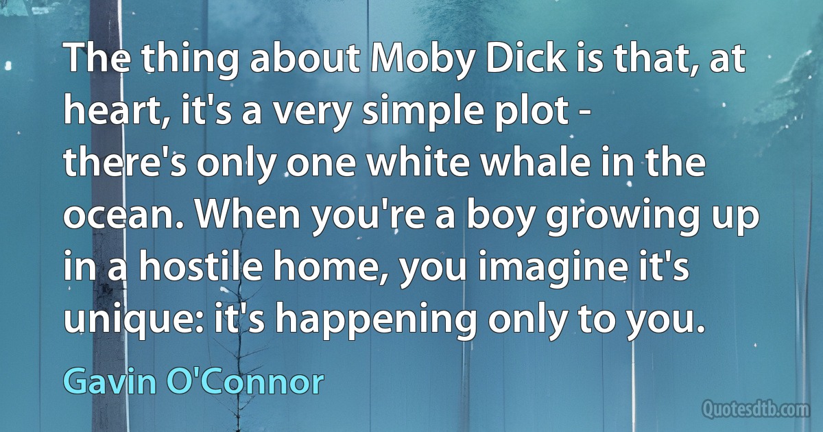 The thing about Moby Dick is that, at heart, it's a very simple plot - there's only one white whale in the ocean. When you're a boy growing up in a hostile home, you imagine it's unique: it's happening only to you. (Gavin O'Connor)