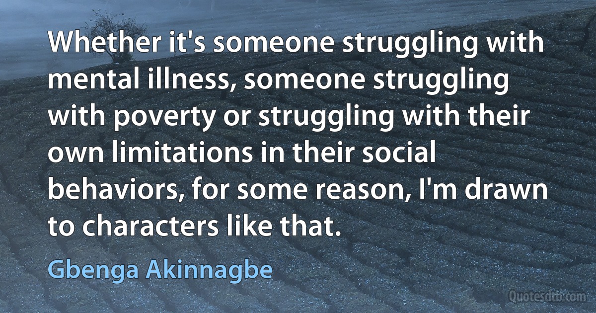 Whether it's someone struggling with mental illness, someone struggling with poverty or struggling with their own limitations in their social behaviors, for some reason, I'm drawn to characters like that. (Gbenga Akinnagbe)