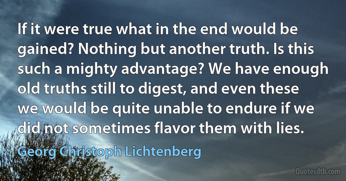 If it were true what in the end would be gained? Nothing but another truth. Is this such a mighty advantage? We have enough old truths still to digest, and even these we would be quite unable to endure if we did not sometimes flavor them with lies. (Georg Christoph Lichtenberg)