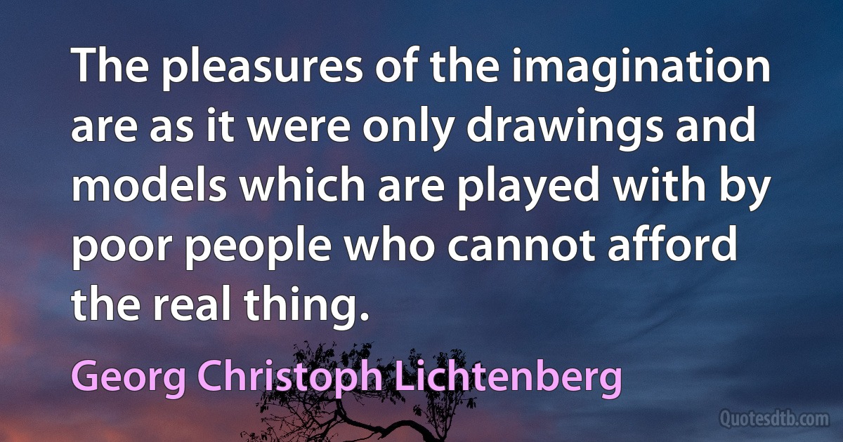 The pleasures of the imagination are as it were only drawings and models which are played with by poor people who cannot afford the real thing. (Georg Christoph Lichtenberg)