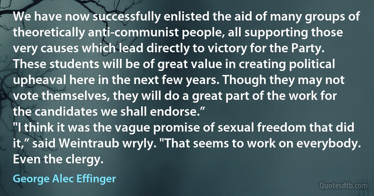 We have now successfully enlisted the aid of many groups of theoretically anti-communist people, all supporting those very causes which lead directly to victory for the Party. These students will be of great value in creating political upheaval here in the next few years. Though they may not vote themselves, they will do a great part of the work for the candidates we shall endorse.”
"I think it was the vague promise of sexual freedom that did it,” said Weintraub wryly. "That seems to work on everybody. Even the clergy. (George Alec Effinger)