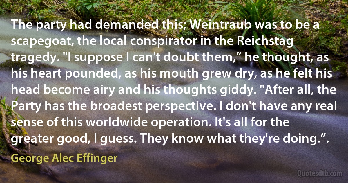 The party had demanded this; Weintraub was to be a scapegoat, the local conspirator in the Reichstag tragedy. "I suppose I can't doubt them,” he thought, as his heart pounded, as his mouth grew dry, as he felt his head become airy and his thoughts giddy. "After all, the Party has the broadest perspective. I don't have any real sense of this worldwide operation. It's all for the greater good, I guess. They know what they're doing.”. (George Alec Effinger)