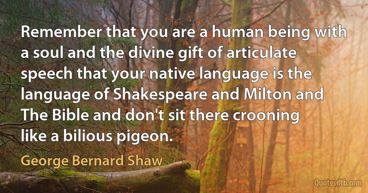 Remember that you are a human being with a soul and the divine gift of articulate speech that your native language is the language of Shakespeare and Milton and The Bible and don't sit there crooning like a bilious pigeon. (George Bernard Shaw)