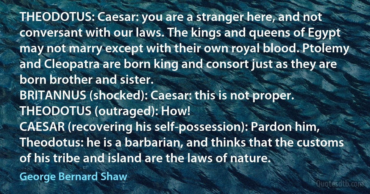 THEODOTUS: Caesar: you are a stranger here, and not conversant with our laws. The kings and queens of Egypt may not marry except with their own royal blood. Ptolemy and Cleopatra are born king and consort just as they are born brother and sister.
BRITANNUS (shocked): Caesar: this is not proper.
THEODOTUS (outraged): How!
CAESAR (recovering his self-possession): Pardon him, Theodotus: he is a barbarian, and thinks that the customs of his tribe and island are the laws of nature. (George Bernard Shaw)