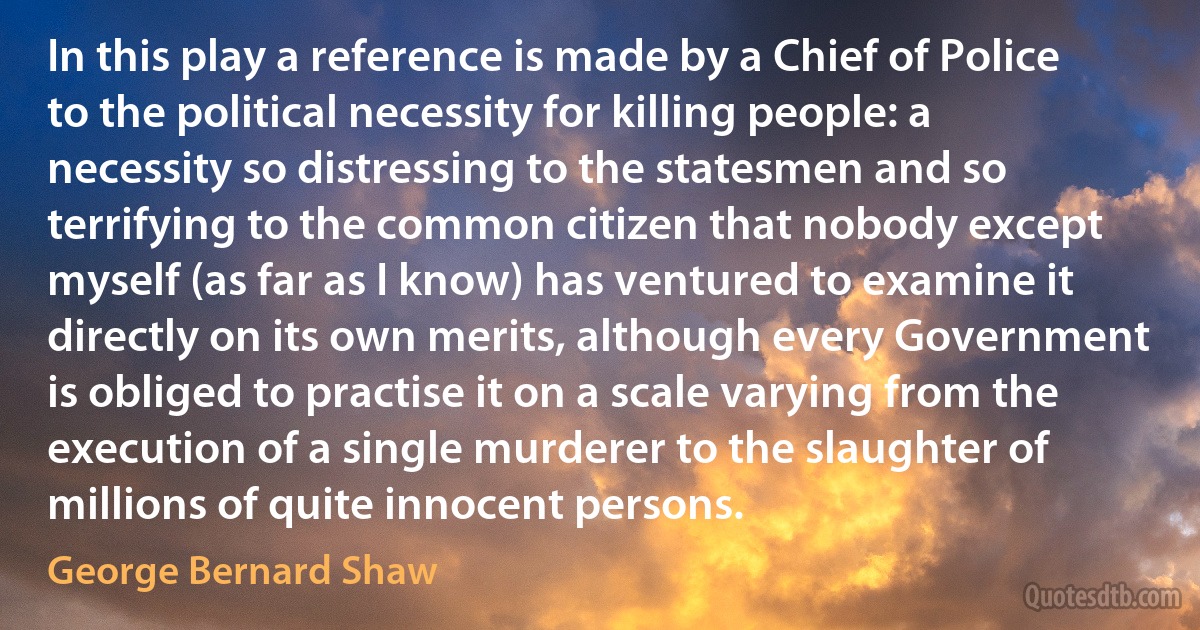 In this play a reference is made by a Chief of Police to the political necessity for killing people: a necessity so distressing to the statesmen and so terrifying to the common citizen that nobody except myself (as far as I know) has ventured to examine it directly on its own merits, although every Government is obliged to practise it on a scale varying from the execution of a single murderer to the slaughter of millions of quite innocent persons. (George Bernard Shaw)